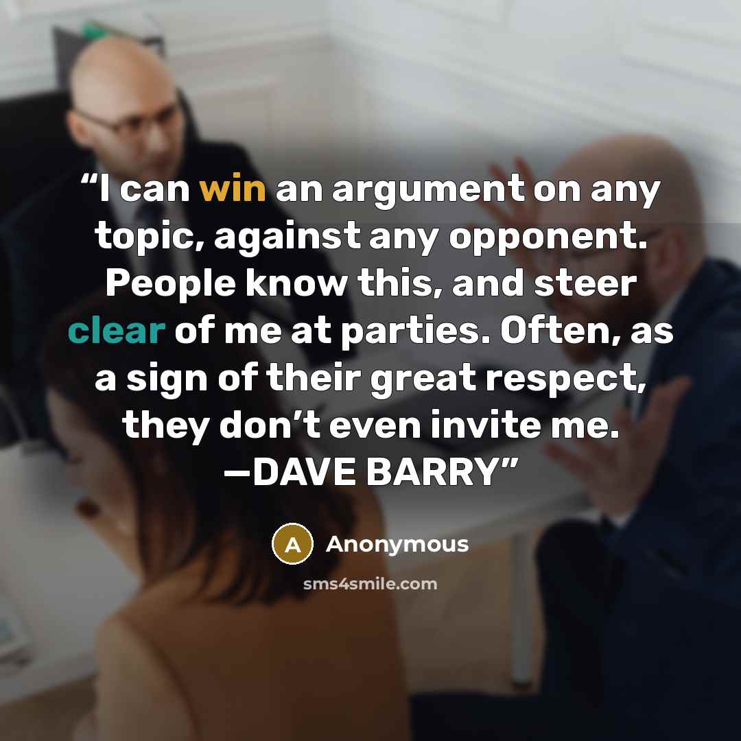 “I can win an argument on any topic, against any opponent. People know this, and steer clear of me at parties. Often, as a sign of their great respect, they don’t even invite me. —DAVE BARRY” quote by Anonymous