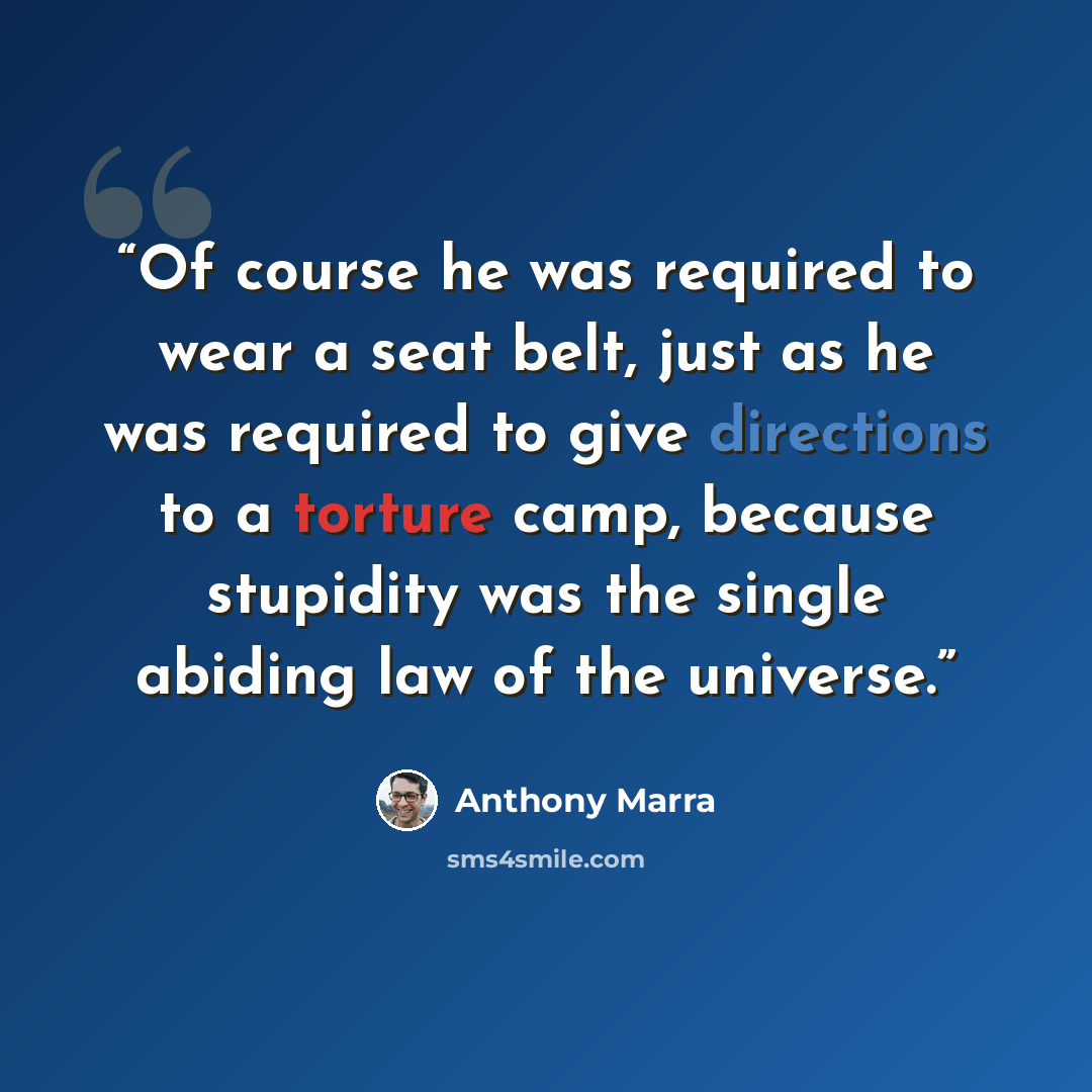 “Of course he was required to wear a seat belt, just as he was required to give directions to a torture camp, because stupidity was the single abiding law of the universe.” quote by Anthony Marra