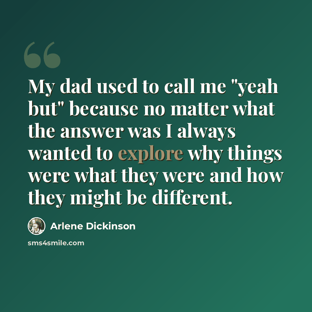 “My dad used to call me "yeah but" because no matter what the answer was I always wanted to explore why things were what they were and how they might be different.” quote by Arlene Dickinson
