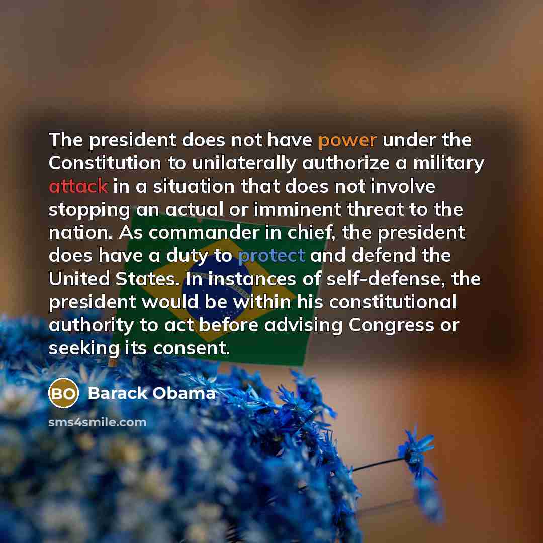 “The president does not have power under the Constitution to unilaterally authorize a military attack in a situation that does not involve stopping an actual or imminent threat to the nation. As commander in chief, the president does have a duty to protect and defend the United States. In instances…” quote by Barack Obama