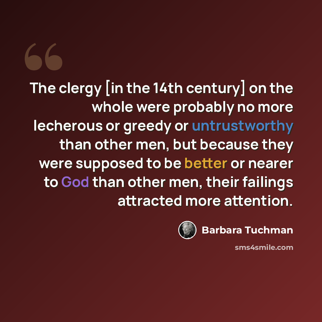 “The clergy [in the 14th century] on the whole were probably no more lecherous or greedy or untrustworthy than other men, but because they were supposed to be better or nearer to God than other men, their failings attracted more attention.” quote by Barbara Tuchman