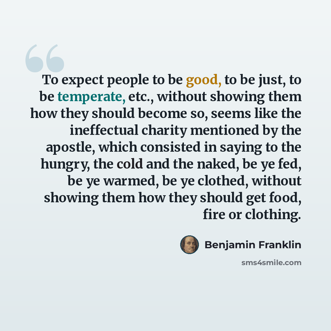 “To expect people to be good, to be just, to be temperate, etc., without showing them how they should become so, seems like the ineffectual charity mentioned by the apostle, which consisted in saying to the hungry, the cold and the naked, be ye fed, be ye warmed, be ye clothed, without showing them…” quote by Benjamin Franklin