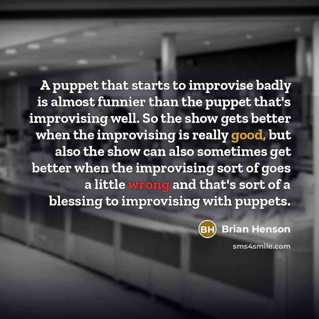 “A puppet that starts to improvise badly is almost funnier than the puppet that's improvising well. So the show gets better when the improvising is really good, but also the show can also sometimes get better when the improvising sort of goes a little wrong and that's sort of a blessing to…” quote by Brian Henson