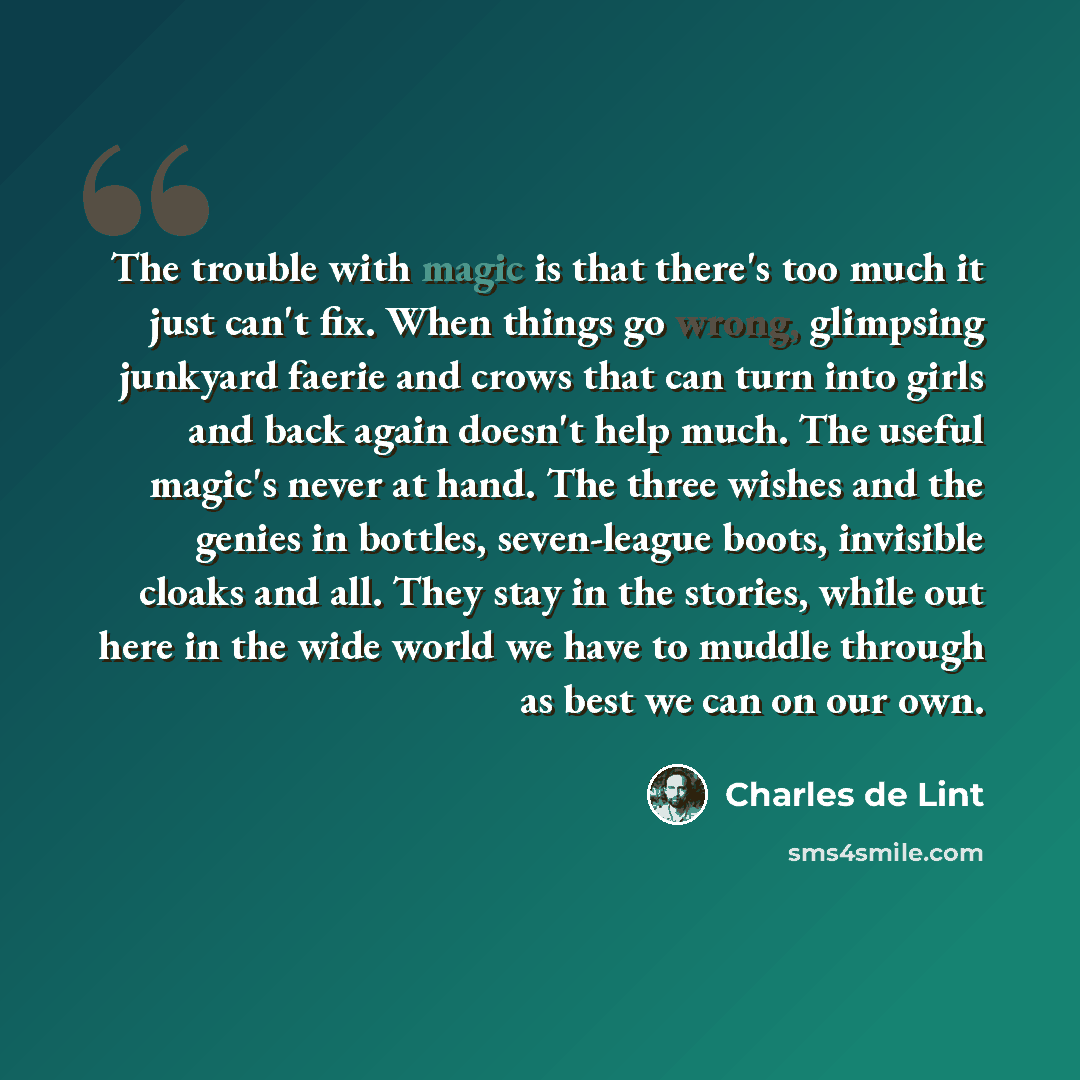 “The trouble with magic is that there's too much it just can't fix. When things go wrong, glimpsing junkyard faerie and crows that can turn into girls and back again doesn't help much. The useful magic's never at hand. The three wishes and the genies in bottles, seven-league boots, invisible cloaks…” quote by Charles de Lint