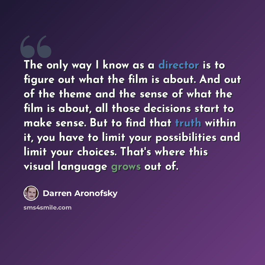 “The only way I know as a director is to figure out what the film is about. And out of the theme and the sense of what the film is about, all those decisions start to make sense. But to find that truth within it, you have to limit your possibilities and limit your choices. That's where this visual…” quote by Darren Aronofsky