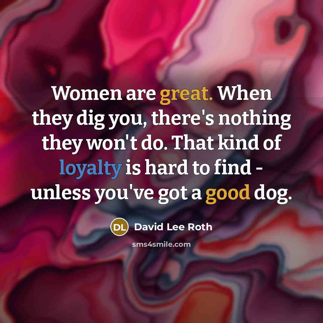 “Women are great. When they dig you, there's nothing they won't do. That kind of loyalty is hard to find - unless you've got a good dog.” quote by David Lee Roth