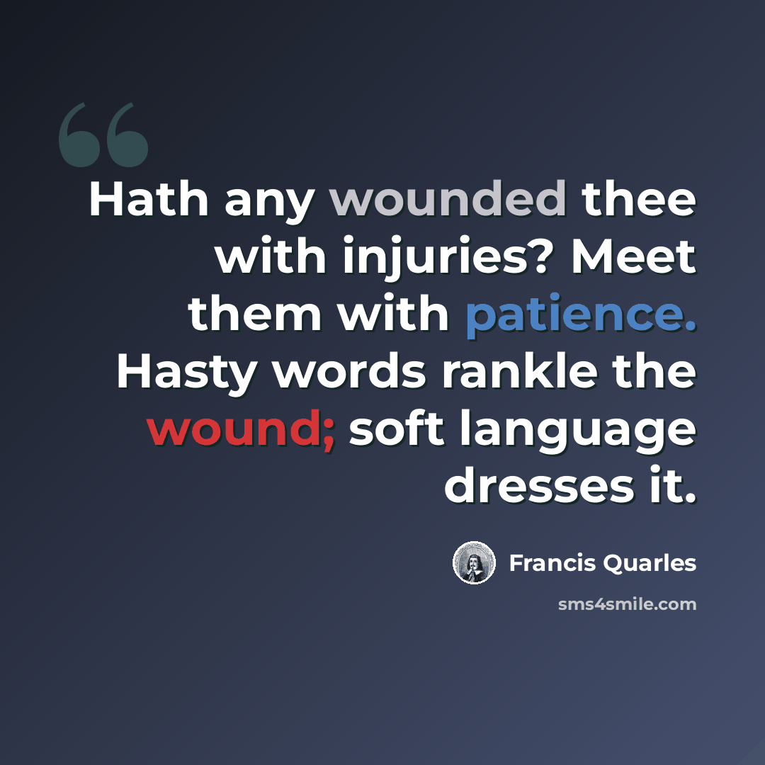 “Hath any wounded thee with injuries? Meet them with patience. Hasty words rankle the wound; soft language dresses it.” quote by Francis Quarles