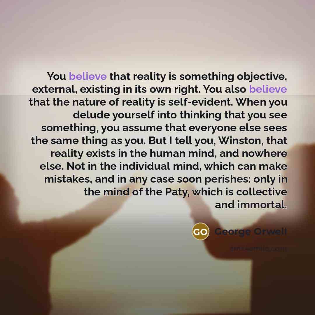“You believe that reality is something objective, external, existing in its own right. You also believe that the nature of reality is self-evident. When you delude yourself into thinking that you see something, you assume that everyone else sees the same thing as you. But I tell you, Winston, that…” quote by George Orwell