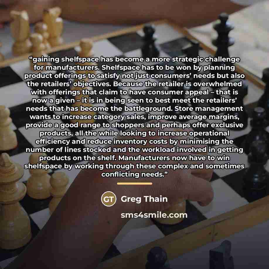 “gaining shelfspace has become a more strategic challenge for manufacturers. Shelfspace has to be won by planning product offerings to satisfy not just consumers’ needs but also the retailers’ objectives. Because the retailer is overwhelmed with offerings that claim to have consumer appeal – that…” quote by Greg Thain
