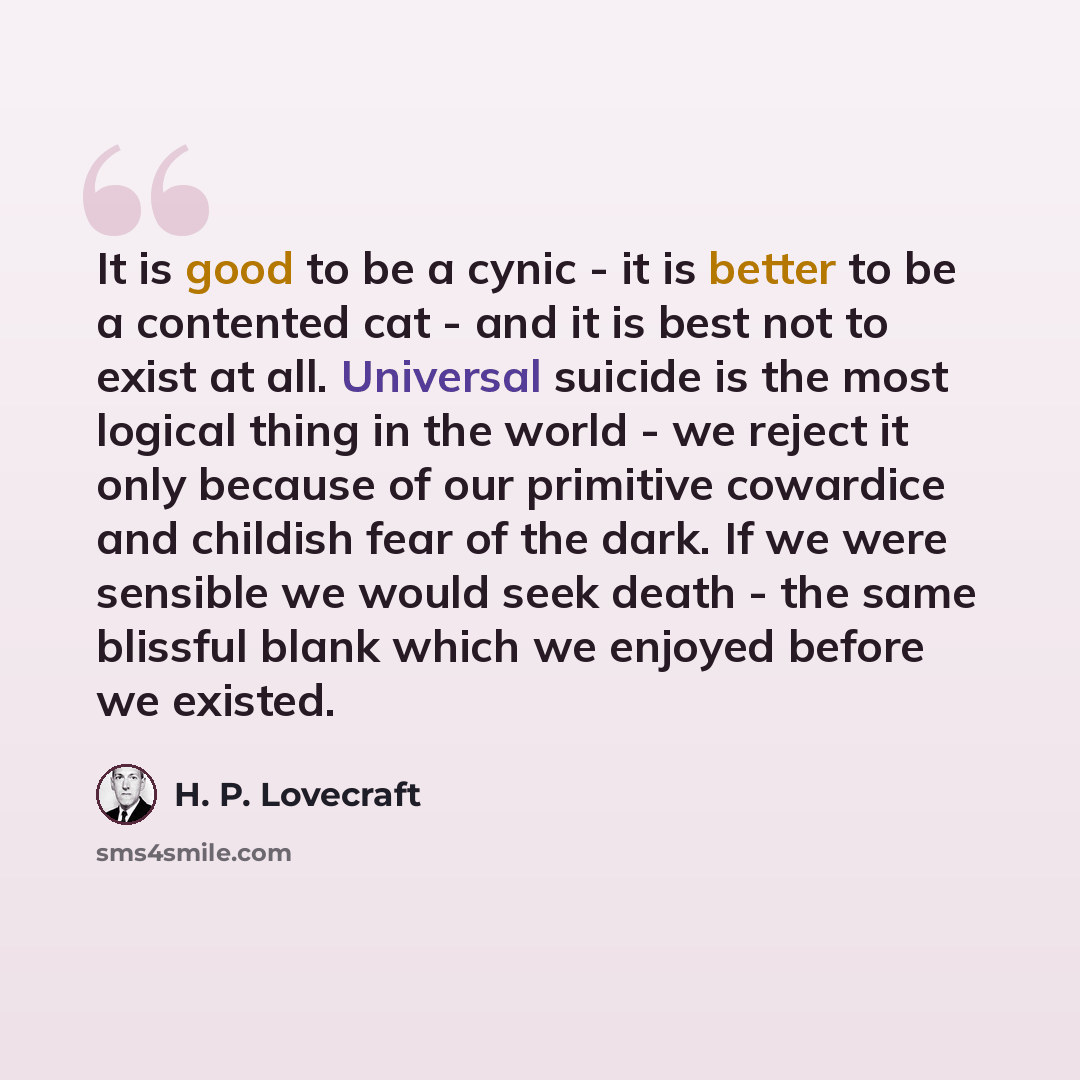 “It is good to be a cynic - it is better to be a contented cat - and it is best not to exist at all. Universal suicide is the most logical thing in the world - we reject it only because of our primitive cowardice and childish fear of the dark. If we were sensible we would seek death - the same…” quote by H. P. Lovecraft