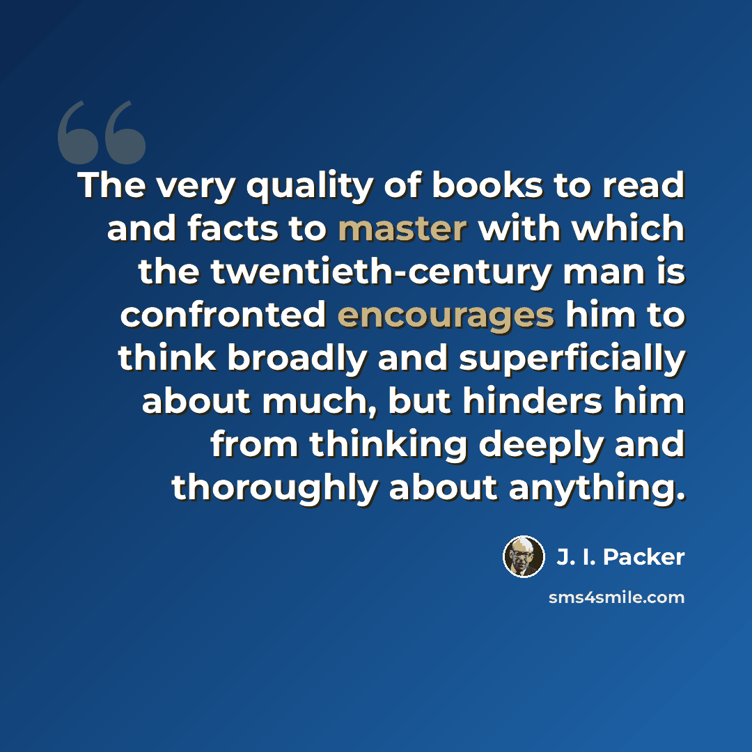 “The very quality of books to read and facts to master with which the twentieth-century man is confronted encourages him to think broadly and superficially about much, but hinders him from thinking deeply and thoroughly about anything.” quote by J. I. Packer