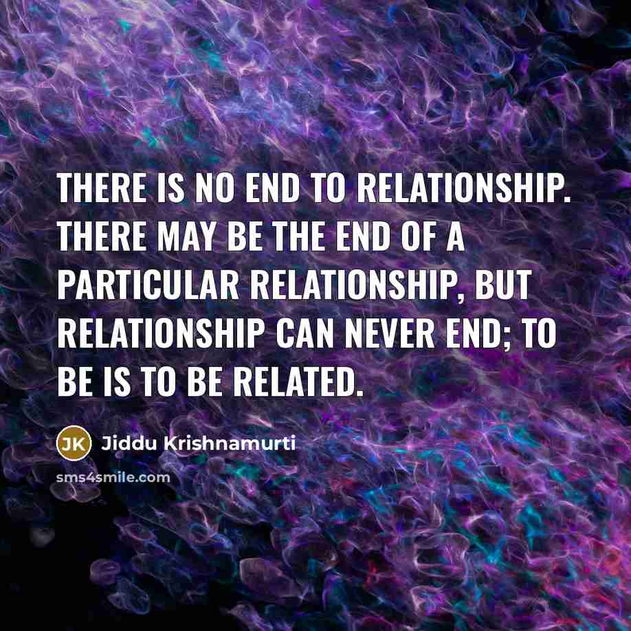 “There is no end to relationship. There may be the end of a particular relationship, but relationship can never end; to be is to be related.” quote by Jiddu Krishnamurti