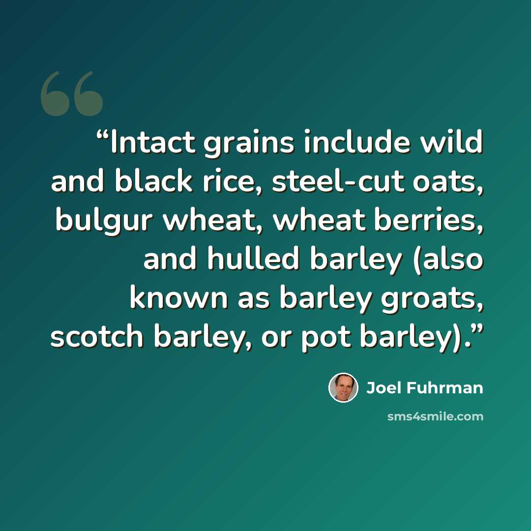 “Intact grains include wild and black rice, steel-cut oats, bulgur wheat, wheat berries, and hulled barley (also known as barley groats, scotch barley, or pot barley).” quote by Joel Fuhrman