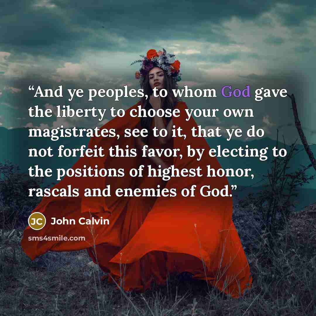 “And ye peoples, to whom God gave the liberty to choose your own magistrates, see to it, that ye do not forfeit this favor, by electing to the positions of highest honor, rascals and enemies of God.” quote by John Calvin