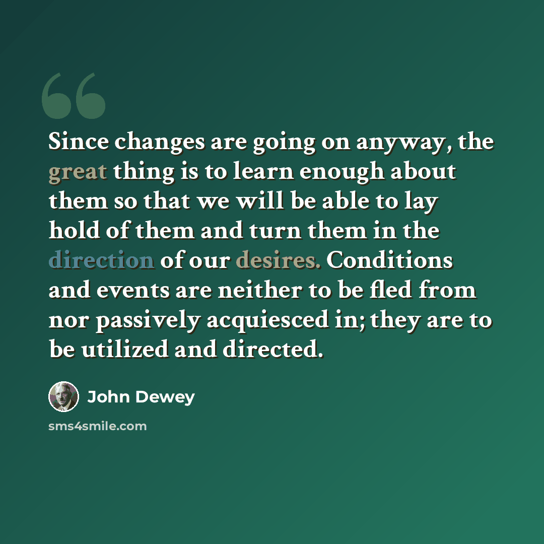 “Since changes are going on anyway, the great thing is to learn enough about them so that we will be able to lay hold of them and turn them in the direction of our desires. Conditions and events are neither to be fled from nor passively acquiesced in; they are to be utilized and directed.” quote by John Dewey