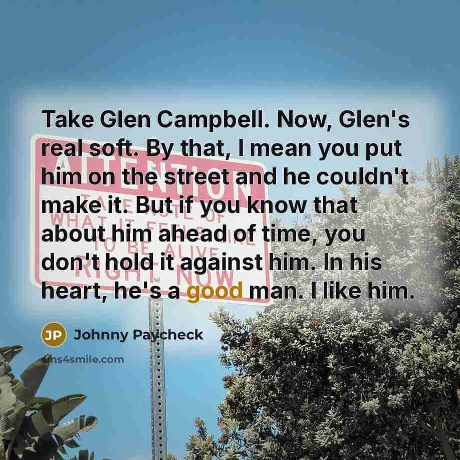 “Take Glen Campbell. Now, Glen's real soft. By that, I mean you put him on the street and he couldn't make it. But if you know that about him ahead of time, you don't hold it against him. In his heart, he's a good man. I like him.” quote by Johnny Paycheck