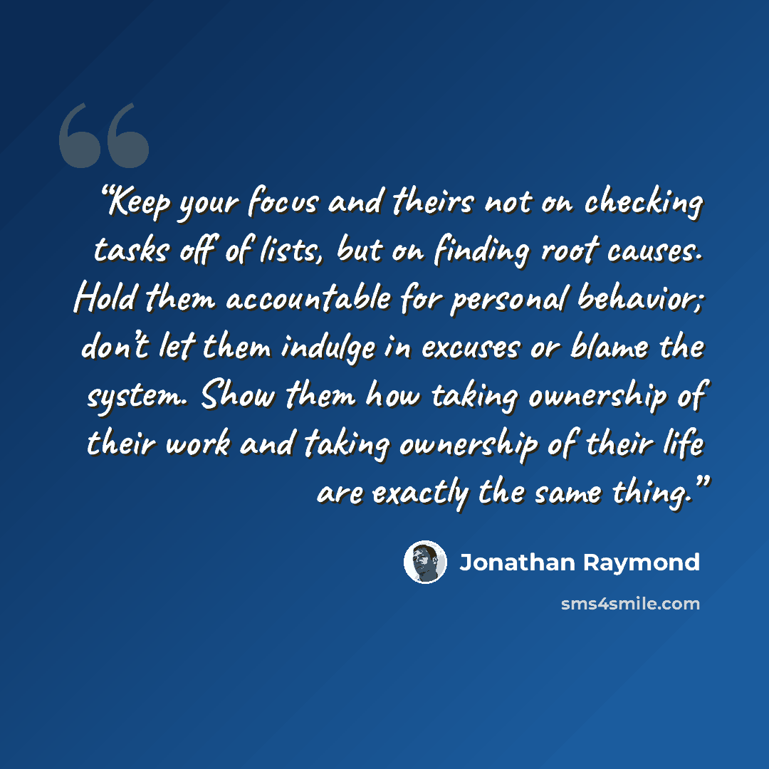 “Keep your focus and theirs not on checking tasks off of lists, but on finding root causes. Hold them accountable for personal behavior; don’t let them indulge in excuses or blame the system. Show them how taking ownership of their work and taking ownership of their life are exactly the same thing.” quote by Jonathan Raymond