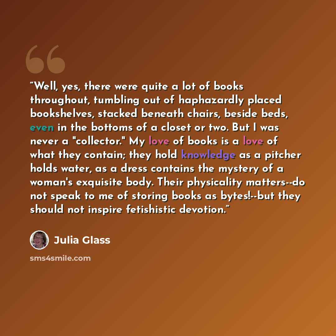 “Well, yes, there were quite a lot of books throughout, tumbling out of haphazardly placed bookshelves, stacked beneath chairs, beside beds, even in the bottoms of a closet or two. But I was never a "collector." My love of books is a love of what they contain; they hold knowledge as a pitcher holds…” quote by Julia Glass