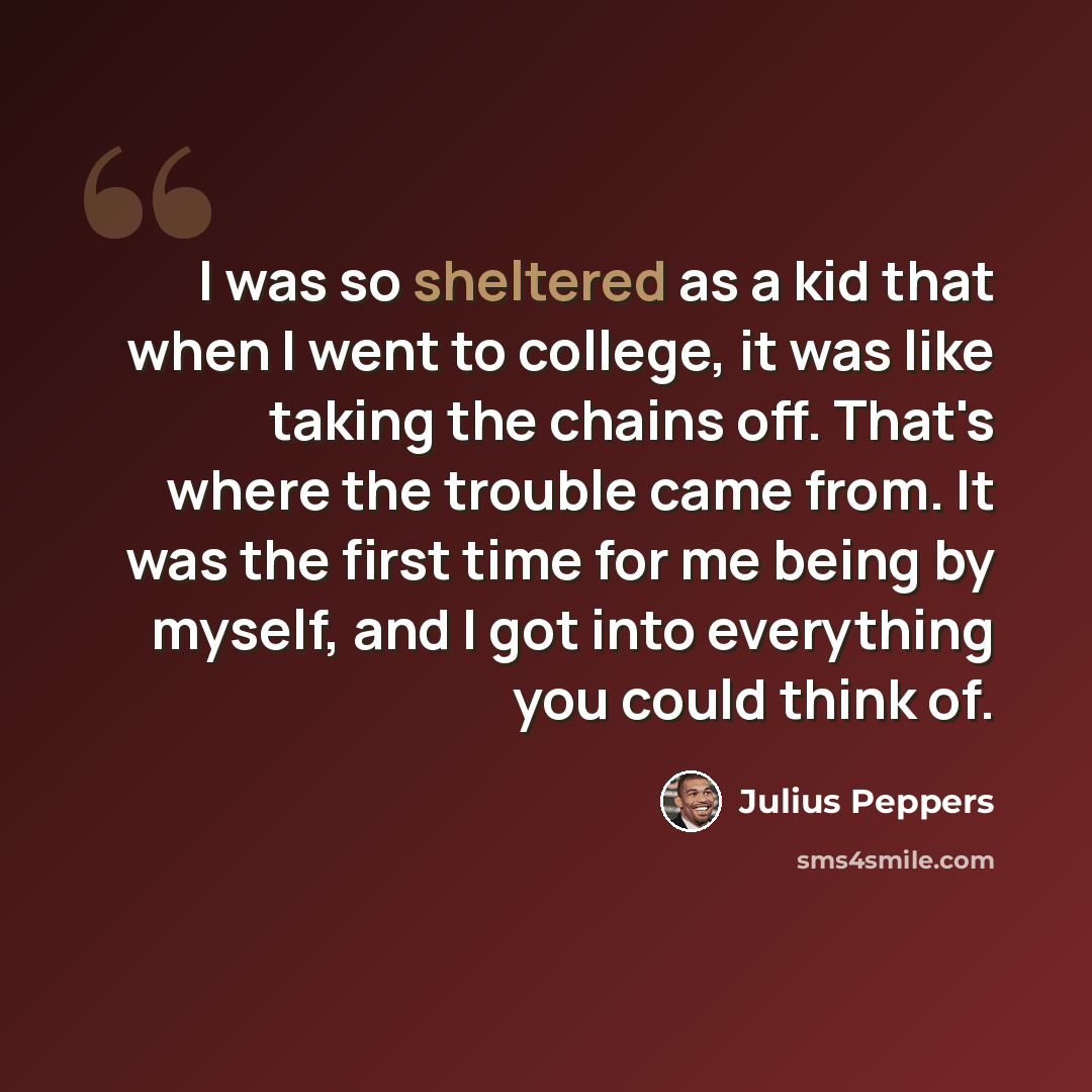 “I was so sheltered as a kid that when I went to college, it was like taking the chains off. That's where the trouble came from. It was the first time for me being by myself, and I got into everything you could think of.” quote by Julius Peppers