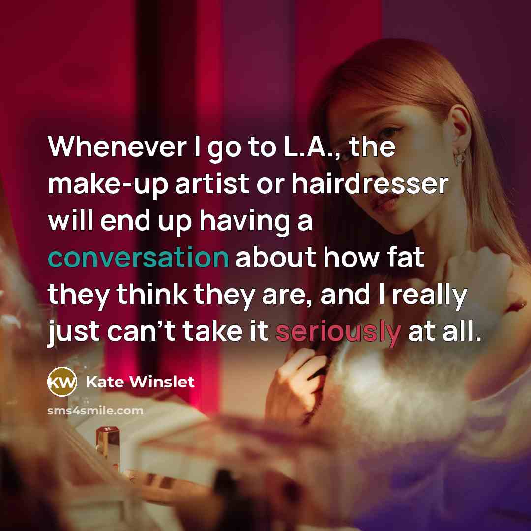 “Whenever I go to L.A., the make-up artist or hairdresser will end up having a conversation about how fat they think they are, and I really just can't take it seriously at all.” quote by Kate Winslet