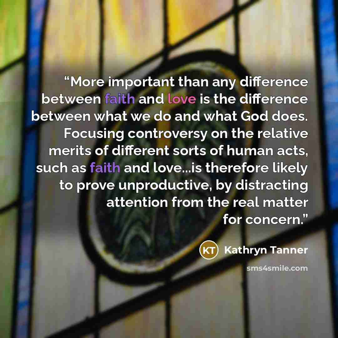 “More important than any difference between faith and love is the difference between what we do and what God does. Focusing controversy on the relative merits of different sorts of human acts, such as faith and love...is therefore likely to prove unproductive, by distracting attention from the real…” quote by Kathryn Tanner