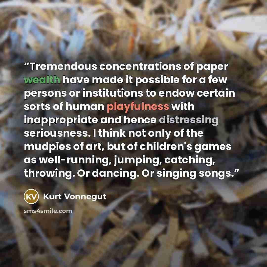 “Tremendous concentrations of paper wealth have made it possible for a few persons or institutions to endow certain sorts of human playfulness with inappropriate and hence distressing seriousness. I think not only of the mudpies of art, but of children's games as well-running, jumping, catching…” quote by Kurt Vonnegut