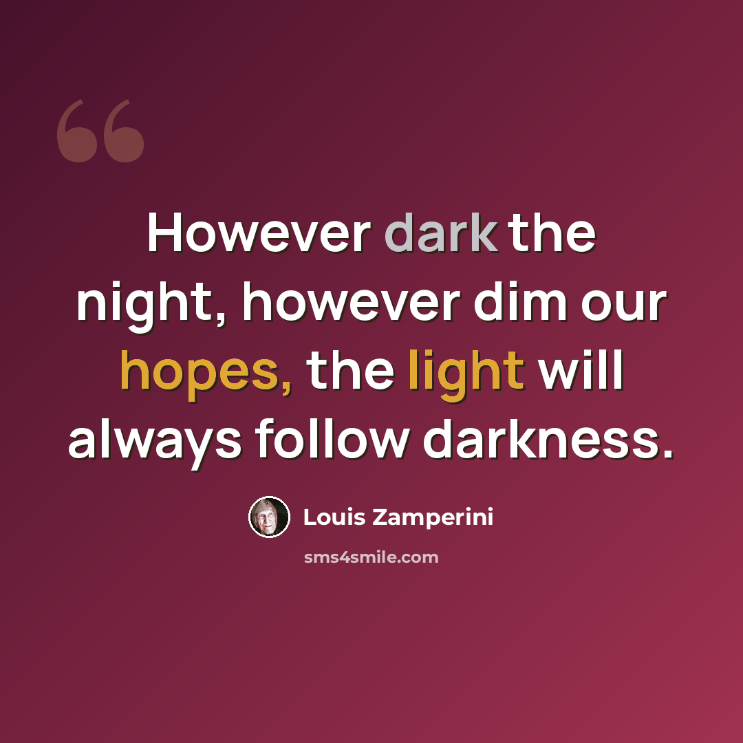 “However dark the night, however dim our hopes, the light will always follow darkness.” quote by Louis Zamperini