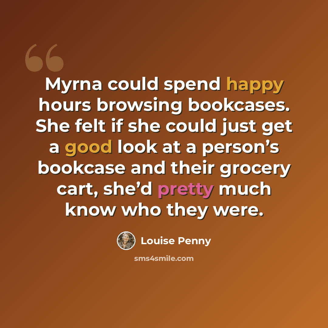 “Myrna could spend happy hours browsing bookcases. She felt if she could just get a good look at a person’s bookcase and their grocery cart, she’d pretty much know who they were.” quote by Louise Penny