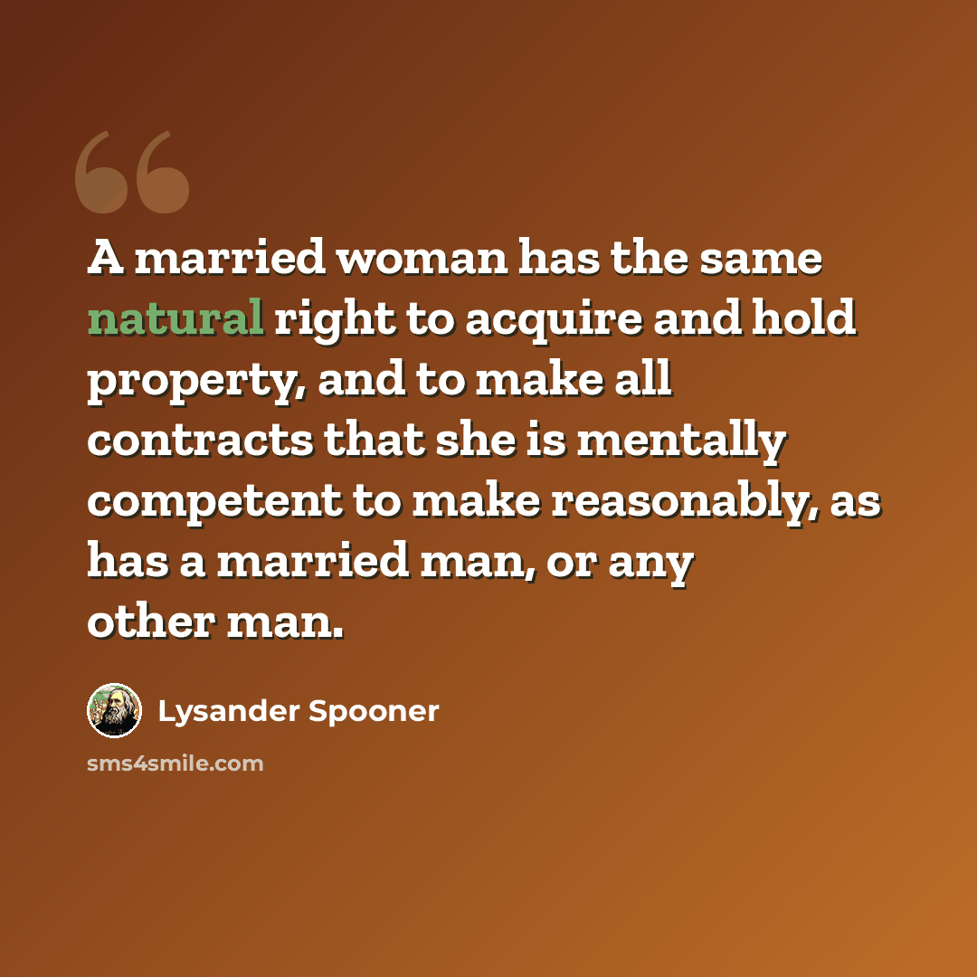 “A married woman has the same natural right to acquire and hold property, and to make all contracts that she is mentally competent to make reasonably, as has a married man, or any other man.” quote by Lysander Spooner