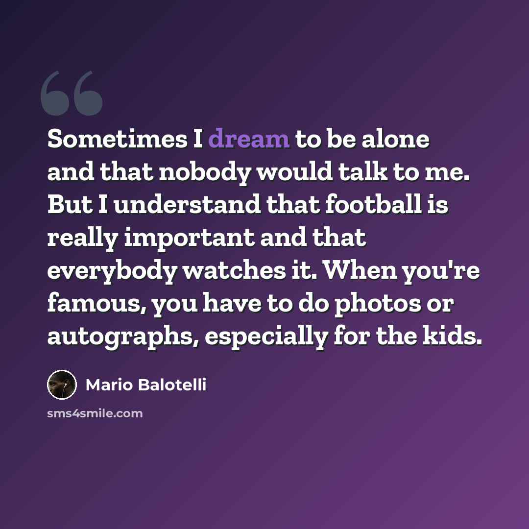 “Sometimes I dream to be alone and that nobody would talk to me. But I understand that football is really important and that everybody watches it. When you're famous, you have to do photos or autographs, especially for the kids.” quote by Mario Balotelli
