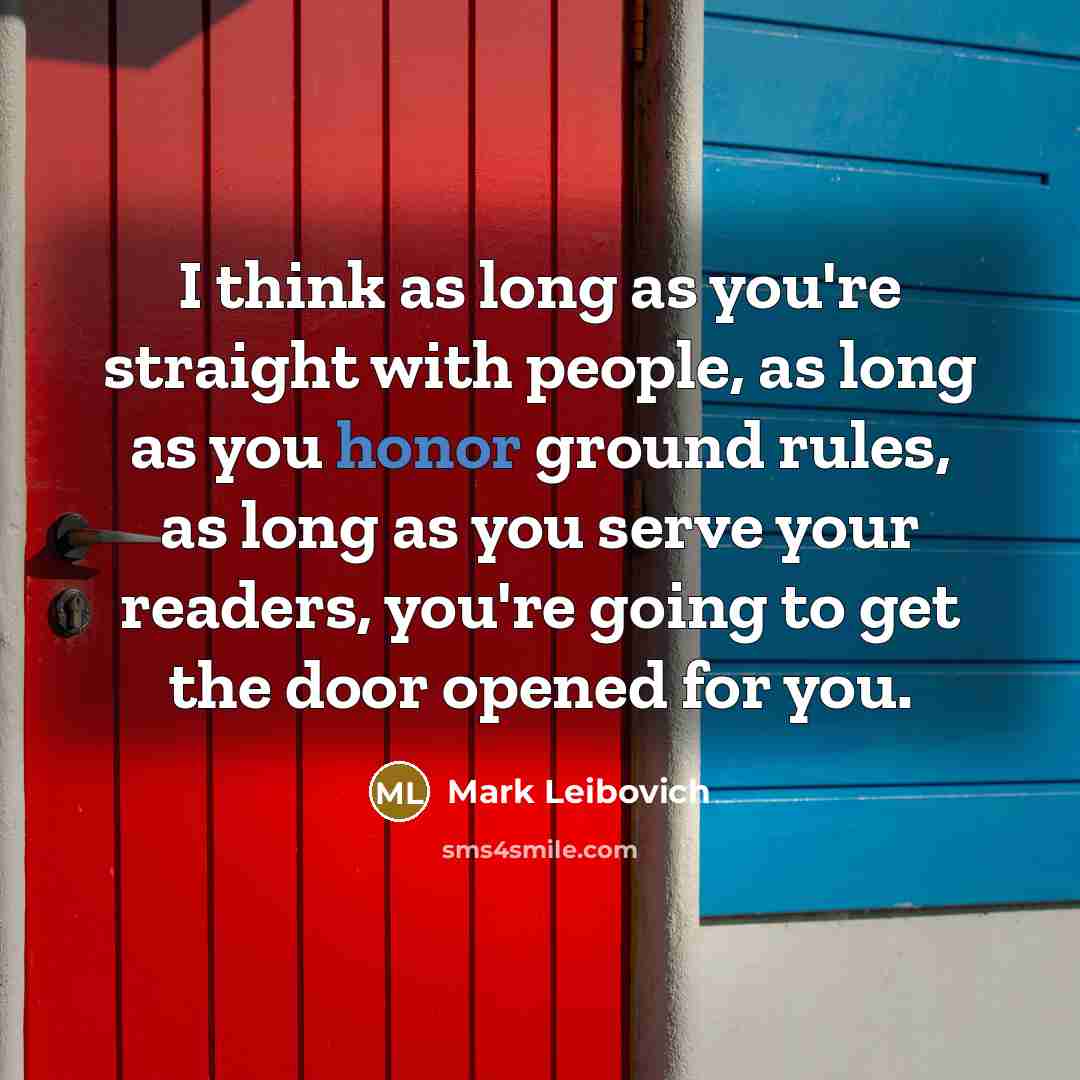 “I think as long as you're straight with people, as long as you honor ground rules, as long as you serve your readers, you're going to get the door opened for you.” quote by Mark Leibovich