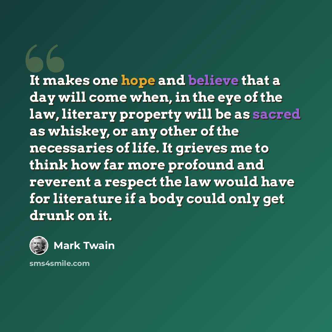 “It makes one hope and believe that a day will come when, in the eye of the law, literary property will be as sacred as whiskey, or any other of the necessaries of life. It grieves me to think how far more profound and reverent a respect the law would have for literature if a body could only get…” quote by Mark Twain