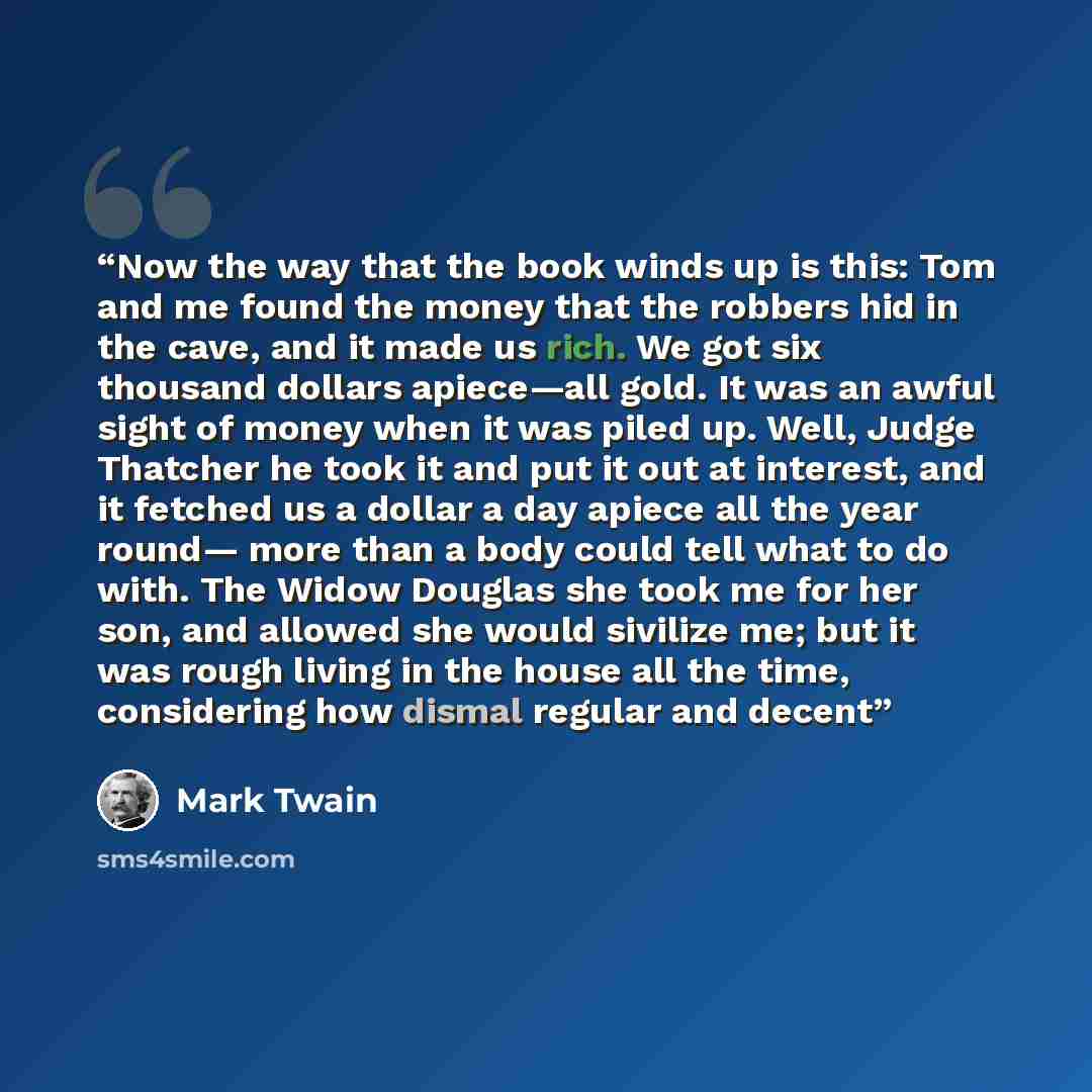 “Now the way that the book winds up is this: Tom and me found the money that the robbers hid in the cave, and it made us rich. We got six thousand dollars apiece—all gold. It was an awful sight of money when it was piled up. Well, Judge Thatcher he took it and put it out at interest, and it fetched…” quote by Mark Twain