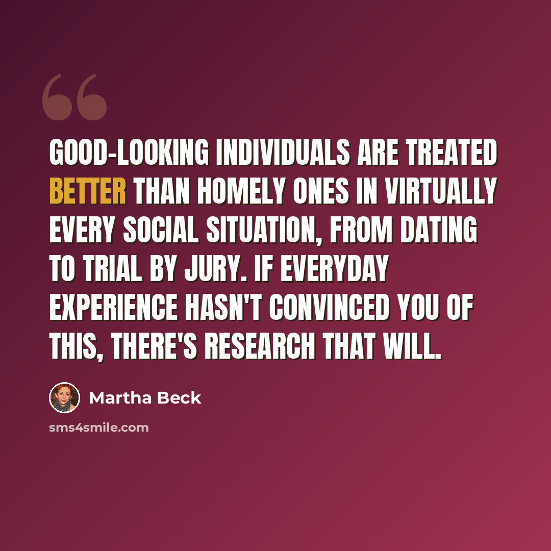 “Good-looking individuals are treated better than homely ones in virtually every social situation, from dating to trial by jury. If everyday experience hasn't convinced you of this, there's research that will.” quote by Martha Beck