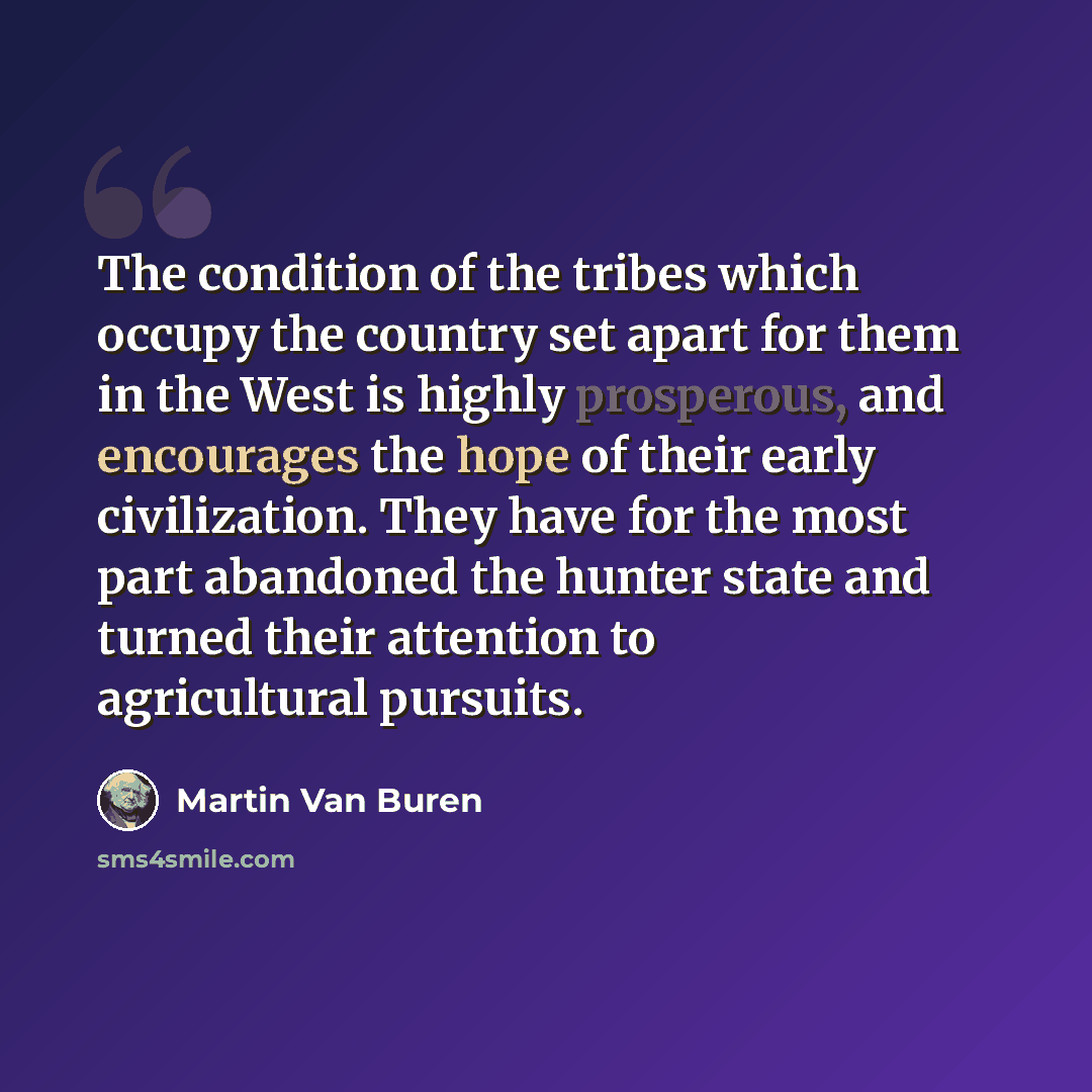 “The condition of the tribes which occupy the country set apart for them in the West is highly prosperous, and encourages the hope of their early civilization. They have for the most part abandoned the hunter state and turned their attention to agricultural pursuits.” quote by Martin Van Buren