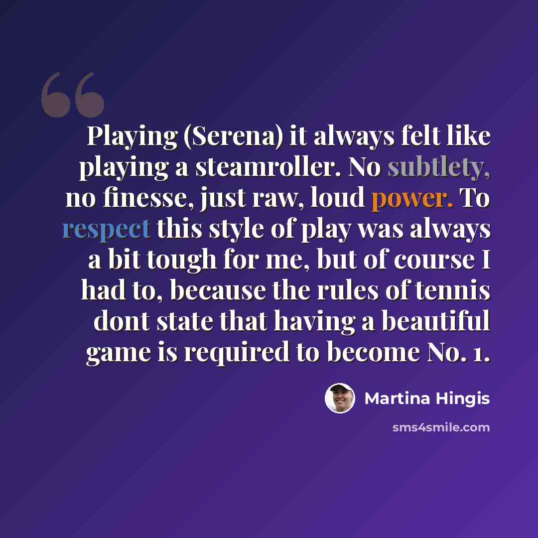 “Playing (Serena) it always felt like playing a steamroller. No subtlety, no finesse, just raw, loud power. To respect this style of play was always a bit tough for me, but of course I had to, because the rules of tennis dont state that having a beautiful game is required to become No. 1.” quote by Martina Hingis