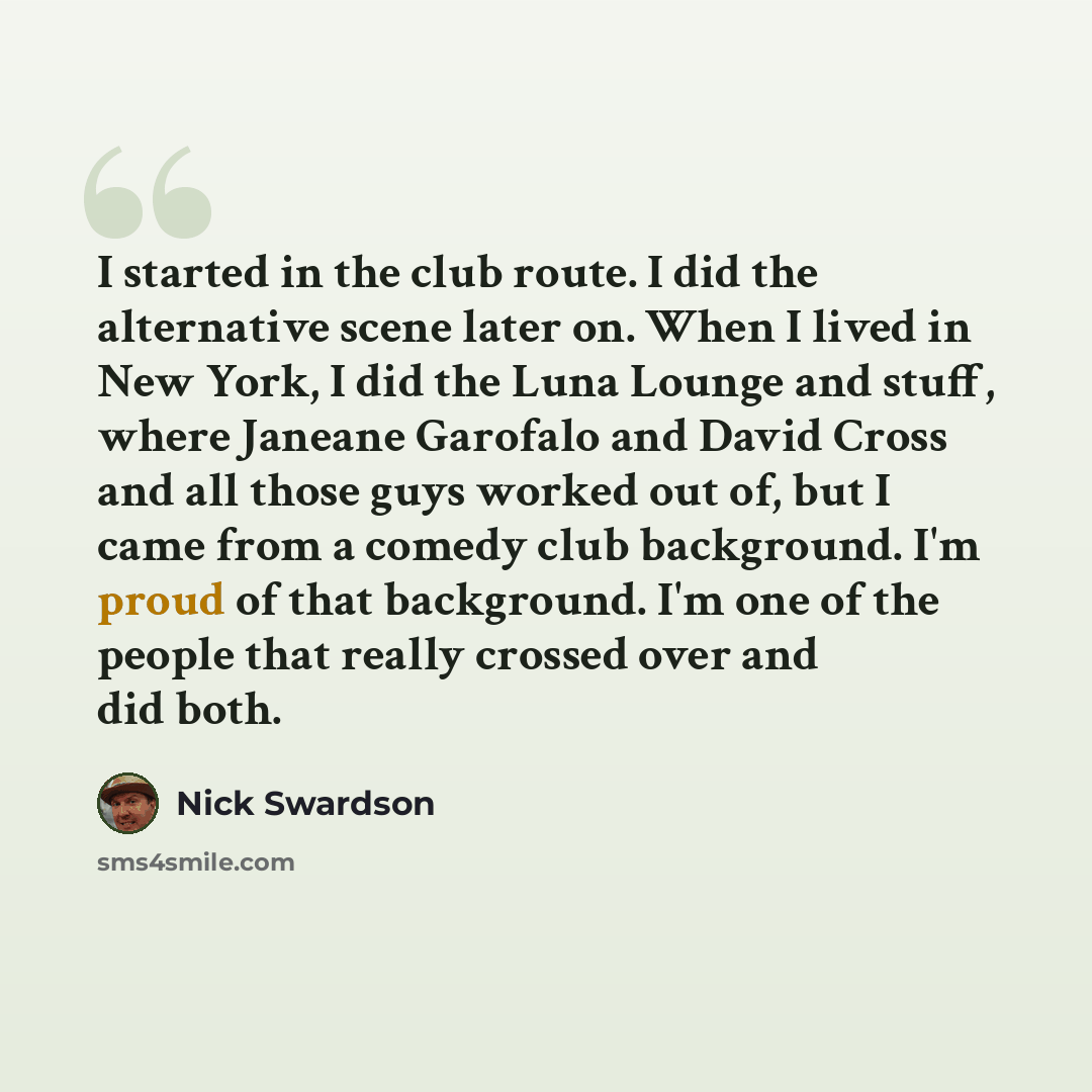 “I started in the club route. I did the alternative scene later on. When I lived in New York, I did the Luna Lounge and stuff, where Janeane Garofalo and David Cross and all those guys worked out of, but I came from a comedy club background. I'm proud of that background. I'm one of the people that…” quote by Nick Swardson