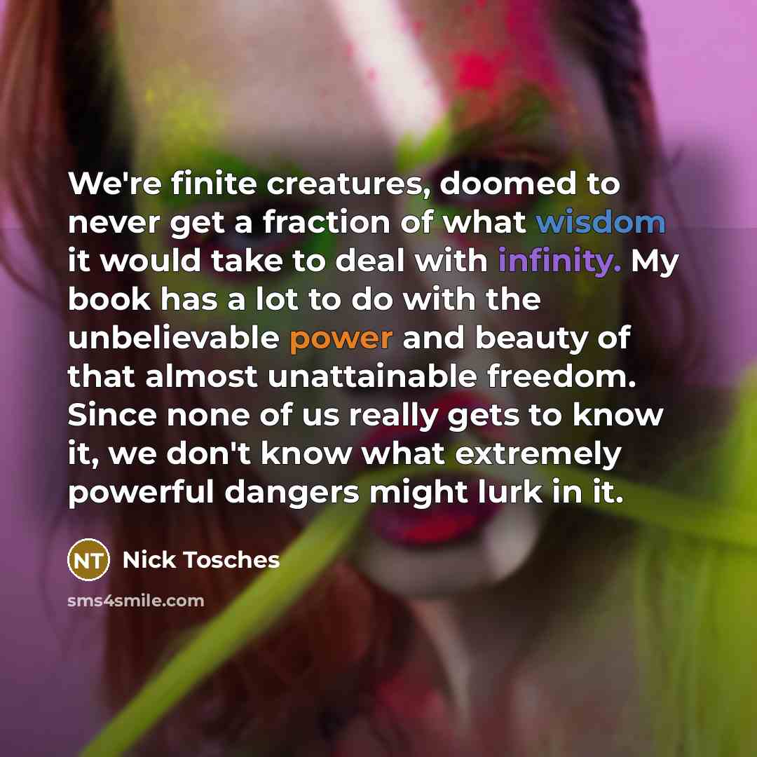 “We're finite creatures, doomed to never get a fraction of what wisdom it would take to deal with infinity. My book has a lot to do with the unbelievable power and beauty of that almost unattainable freedom. Since none of us really gets to know it, we don't know what extremely powerful dangers…” quote by Nick Tosches