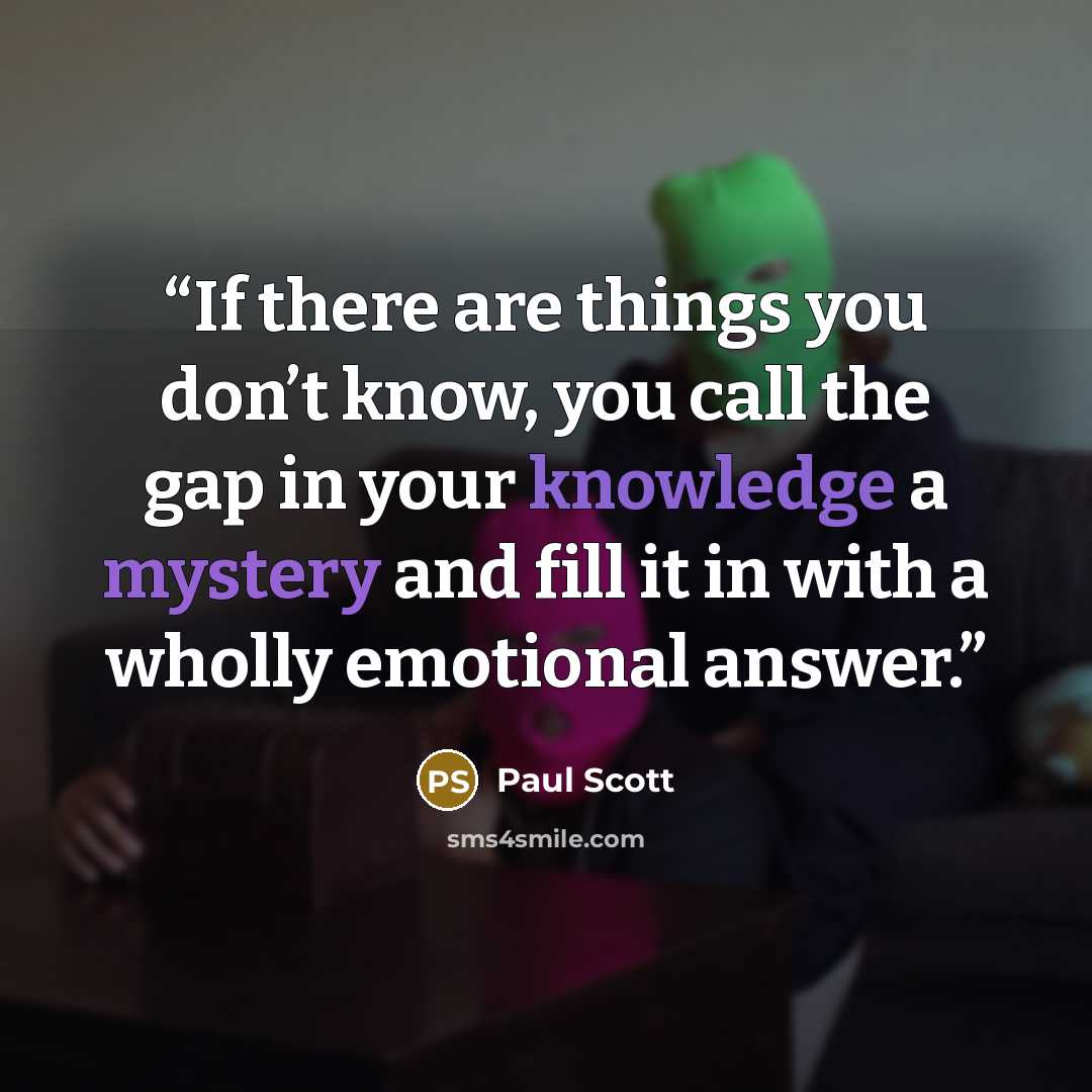 “If there are things you don’t know, you call the gap in your knowledge a mystery and fill it in with a wholly emotional answer.” quote by Paul Scott