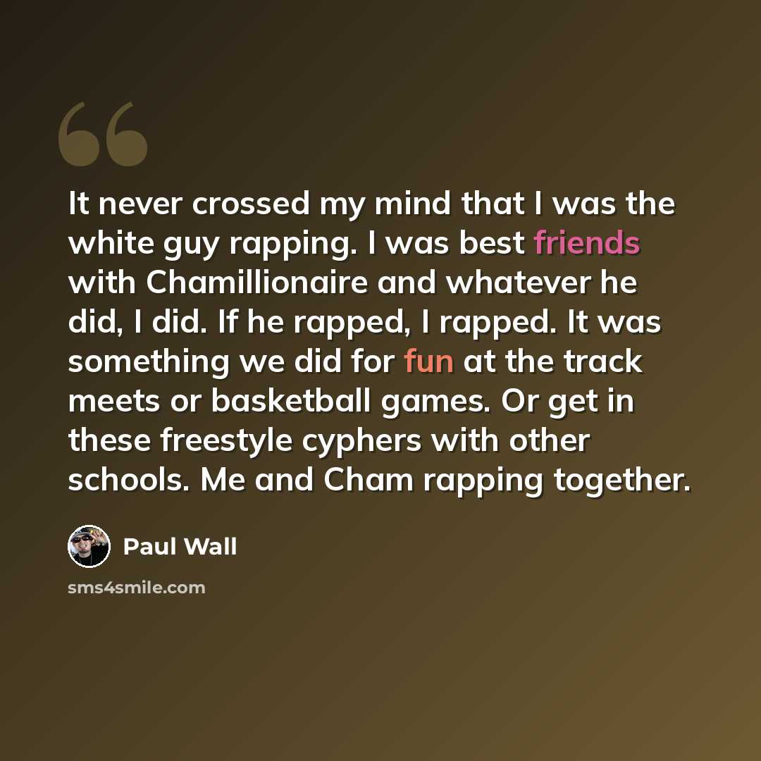 “It never crossed my mind that I was the white guy rapping. I was best friends with Chamillionaire and whatever he did, I did. If he rapped, I rapped. It was something we did for fun at the track meets or basketball games. Or get in these freestyle cyphers with other schools. Me and Cham rapping…” quote by Paul Wall