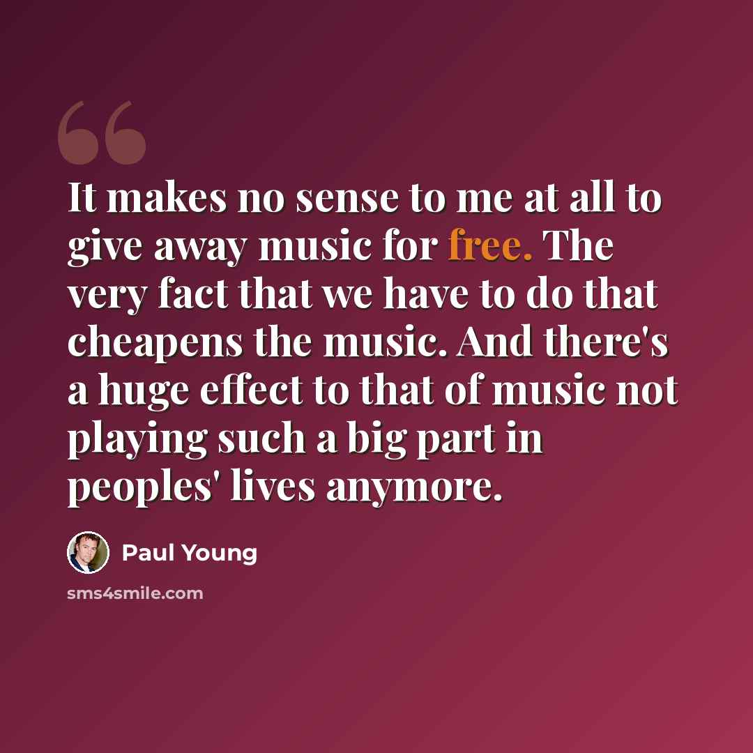 “It makes no sense to me at all to give away music for free. The very fact that we have to do that cheapens the music. And there's a huge effect to that of music not playing such a big part in peoples' lives anymore.” quote by Paul Young