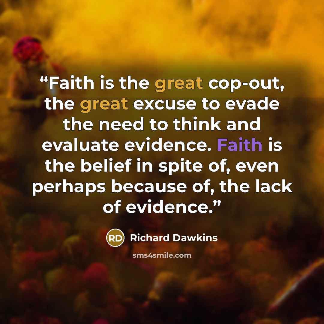 “Faith is the great cop-out, the great excuse to evade the need to think and evaluate evidence. Faith is the belief in spite of, even perhaps because of, the lack of evidence.” quote by Richard Dawkins