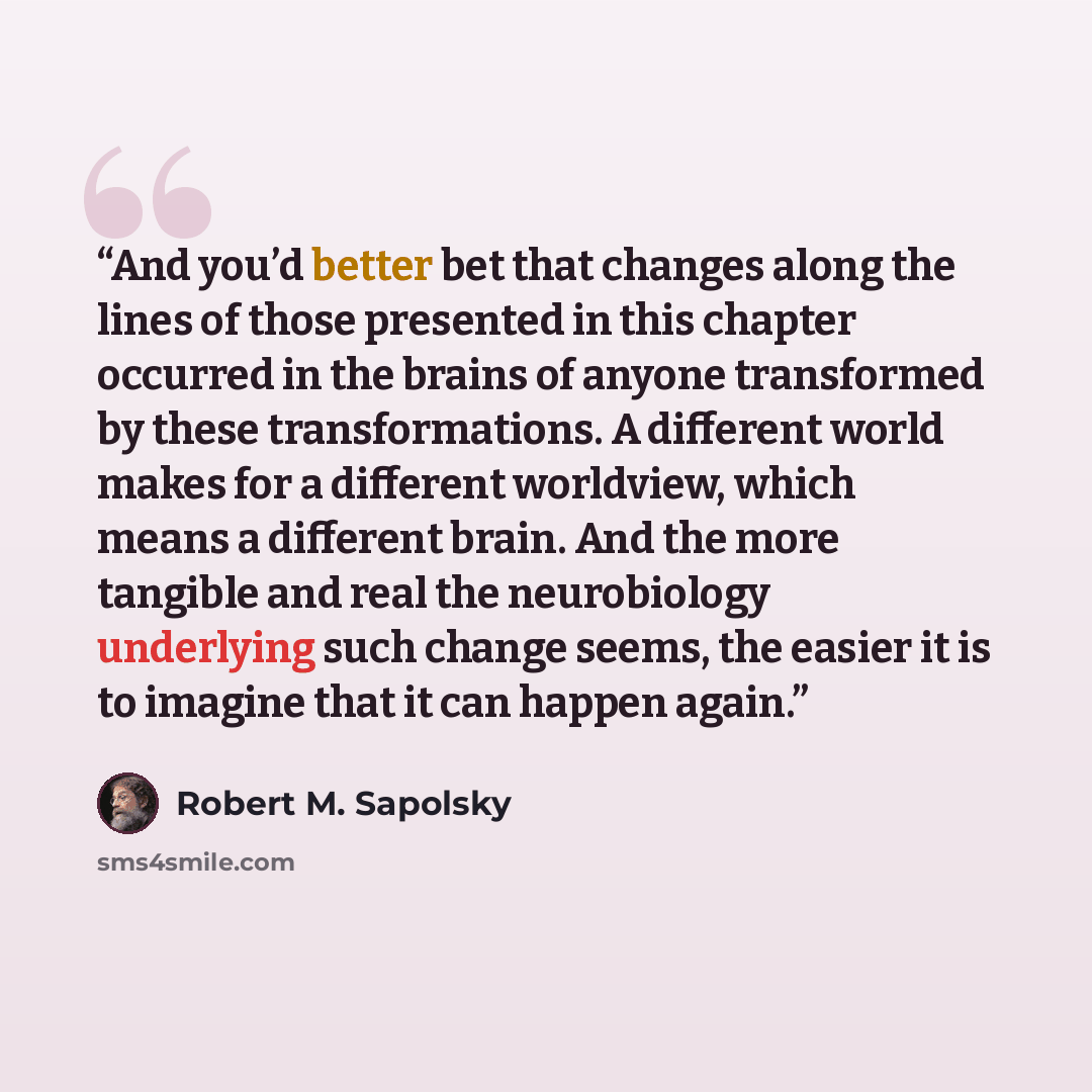 “And you’d better bet that changes along the lines of those presented in this chapter occurred in the brains of anyone transformed by these transformations. A different world makes for a different worldview, which means a different brain. And the more tangible and real the neurobiology underlying…” quote by Robert M. Sapolsky