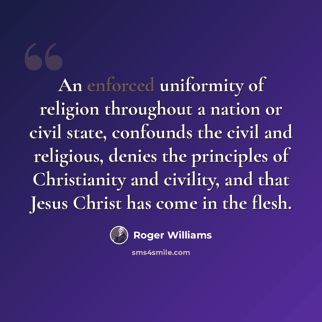 “An enforced uniformity of religion throughout a nation or civil state, confounds the civil and religious, denies the principles of Christianity and civility, and that Jesus Christ has come in the flesh.” quote by Roger Williams