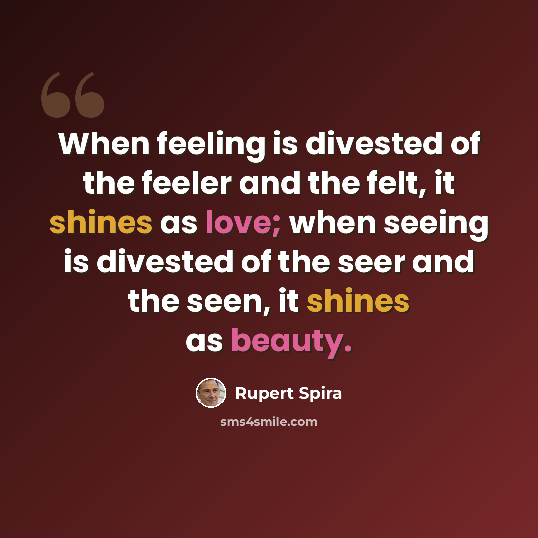 “When feeling is divested of the feeler and the felt, it shines as love; when seeing is divested of the seer and the seen, it shines as beauty.” quote by Rupert Spira