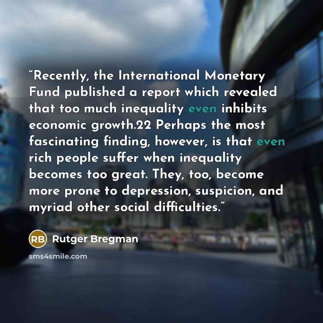 “Recently, the International Monetary Fund published a report which revealed that too much inequality even inhibits economic growth.22 Perhaps the most fascinating finding, however, is that even rich people suffer when inequality becomes too great. They, too, become more prone to depression…” quote by Rutger Bregman