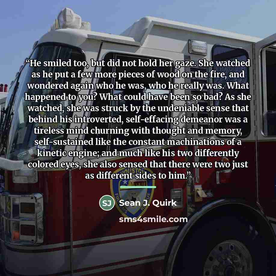 “He smiled too, but did not hold her gaze. She watched as he put a few more pieces of wood on the fire, and wondered again who he was, who he really was. What happened to you? What could have been so bad? As she watched, she was struck by the undeniable sense that behind his introverted…” quote by Sean J. Quirk
