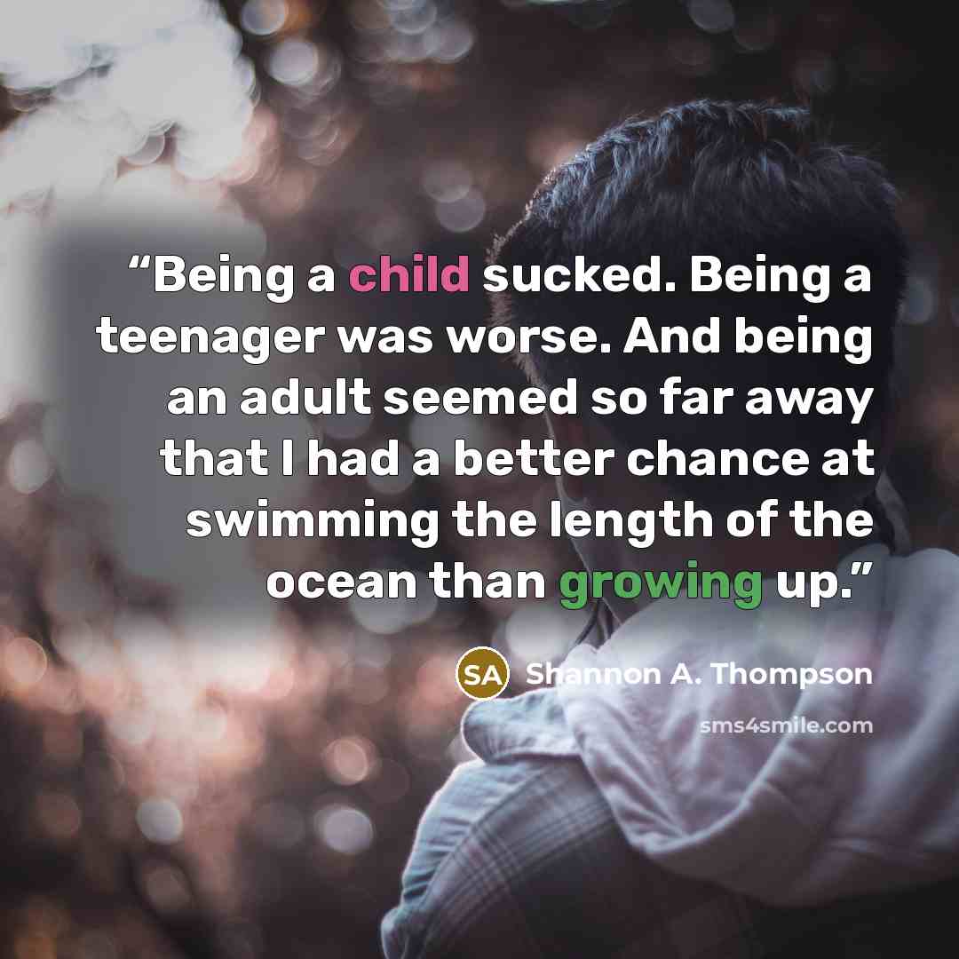 “Being a child sucked. Being a teenager was worse. And being an adult seemed so far away that I had a better chance at swimming the length of the ocean than growing up.” quote by Shannon A. Thompson