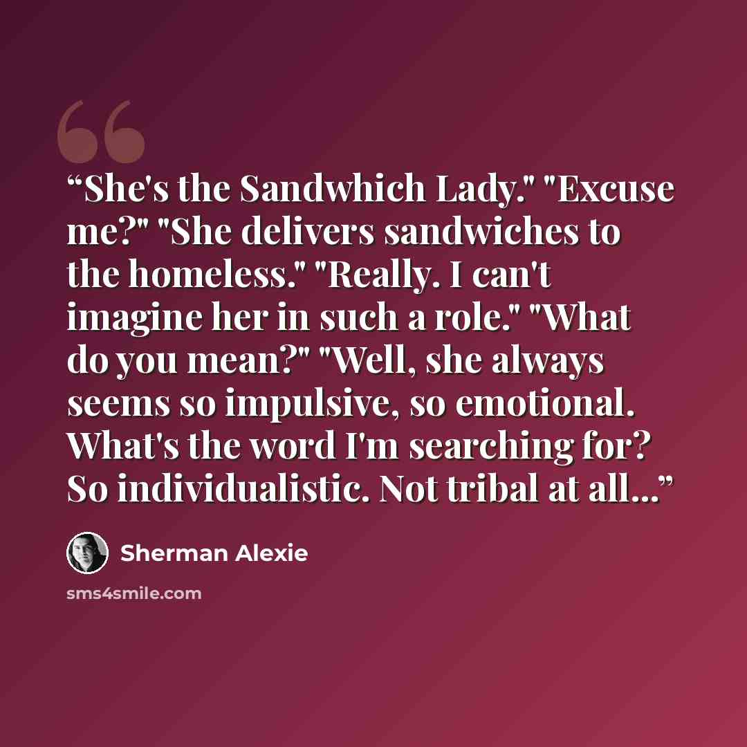 “She's the Sandwhich Lady." "Excuse me?" "She delivers sandwiches to the homeless." "Really. I can't imagine her in such a role." "What do you mean?" "Well, she always seems so impulsive, so emotional. What's the word I'm searching for? So individualistic. Not tribal at all...” quote by Sherman Alexie