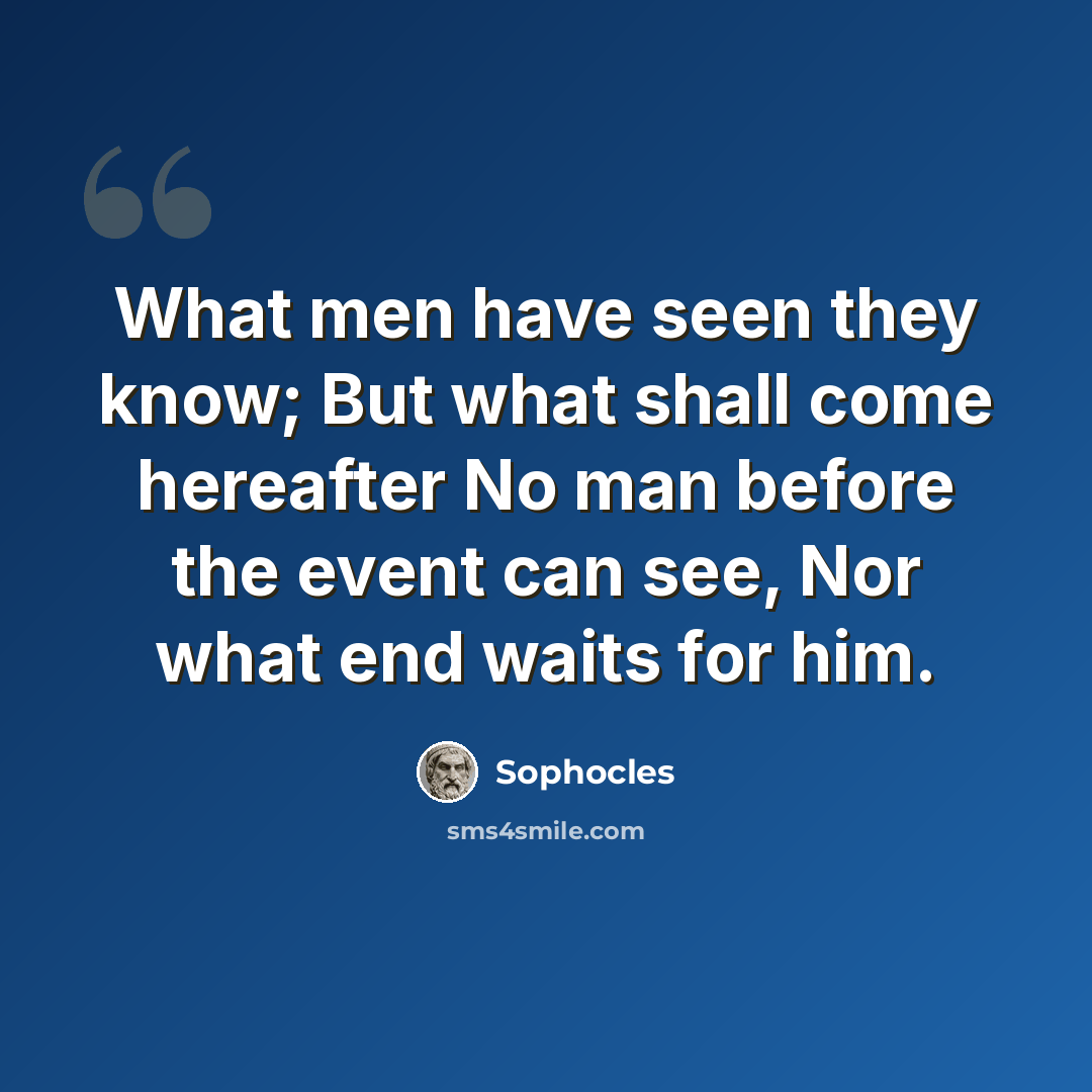 “What men have seen they know; But what shall come hereafter No man before the event can see, Nor what end waits for him.” quote by Sophocles